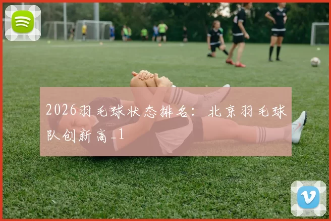 2026羽毛球状态排名：北京羽毛球队创新高_1