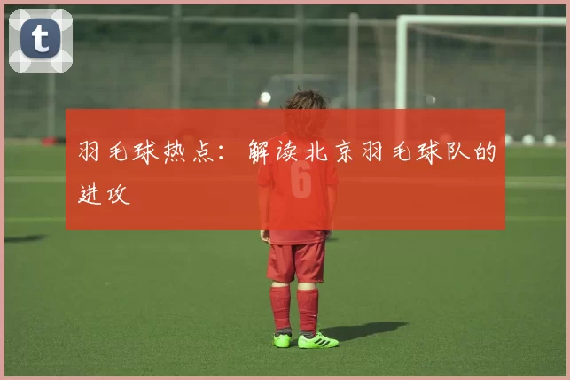 羽毛球热点：解读北京羽毛球队的进攻