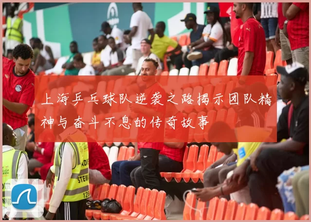 上海乒乓球队逆袭之路揭示团队精神与奋斗不息的传奇故事