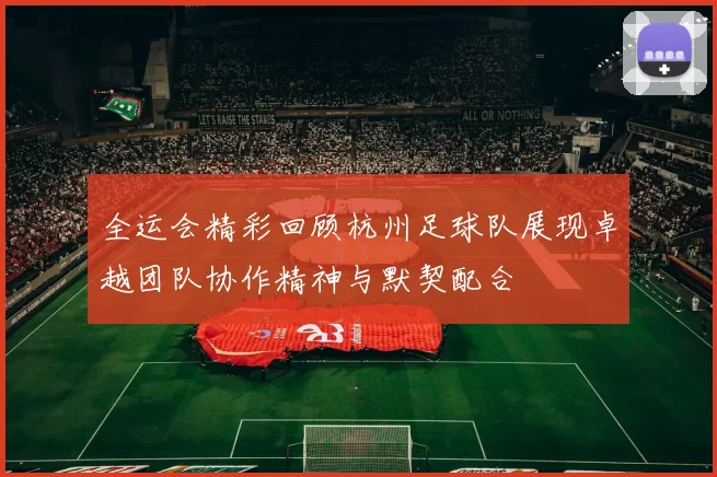 全运会精彩回顾杭州足球队展现卓越团队协作精神与默契配合