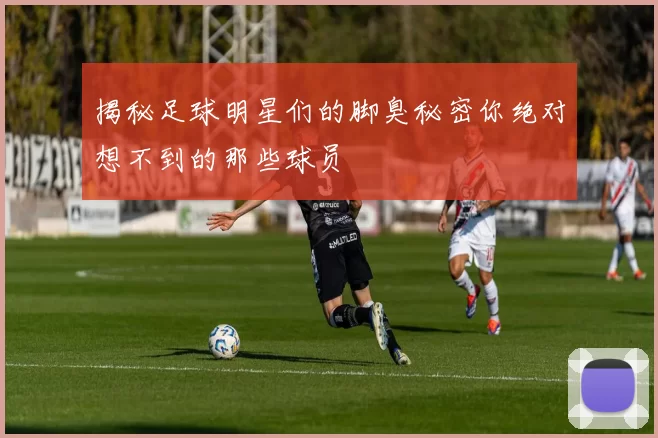 揭秘足球明星们的脚臭秘密你绝对想不到的那些球员