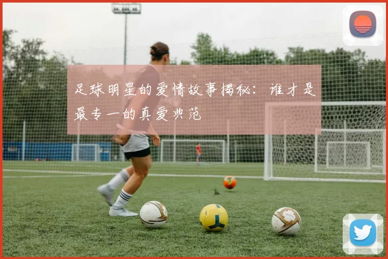足球明星的爱情故事揭秘：谁才是最专一的真爱典范