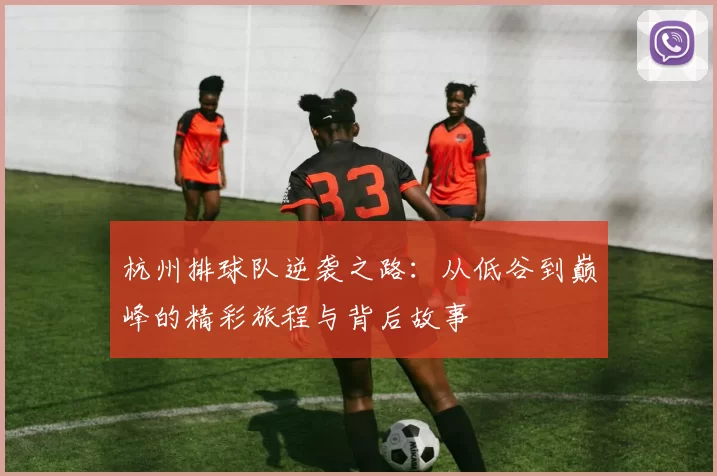 杭州排球队逆袭之路：从低谷到巅峰的精彩旅程与背后故事