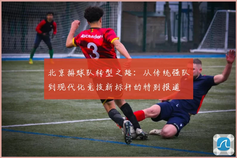 北京排球队转型之路：从传统强队到现代化竞技新标杆的特别报道
